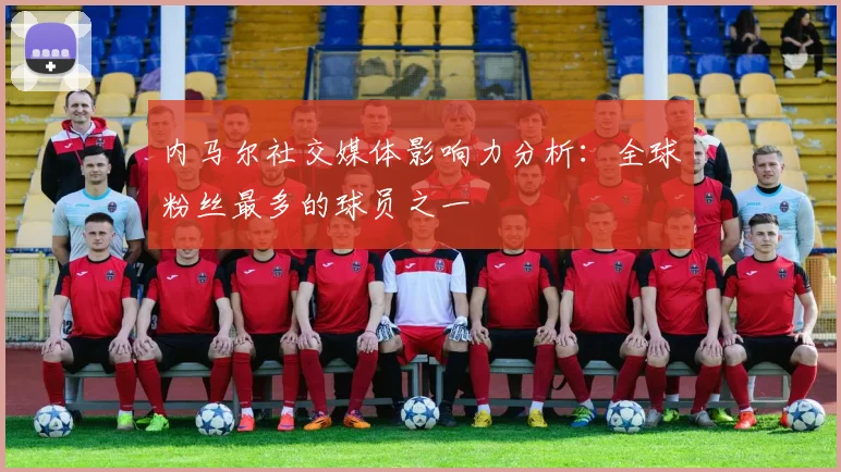内马尔社交媒体影响力分析:全球粉丝最多的球员之一