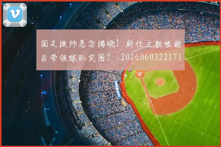 国足换帅悬念揭晓！新任主教练能否带领球队突围？_20260603221718