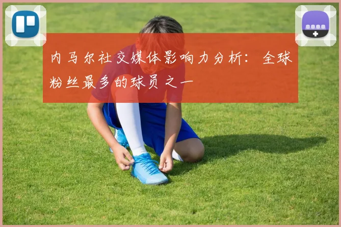 内马尔社交媒体影响力分析:全球粉丝最多的球员之一
