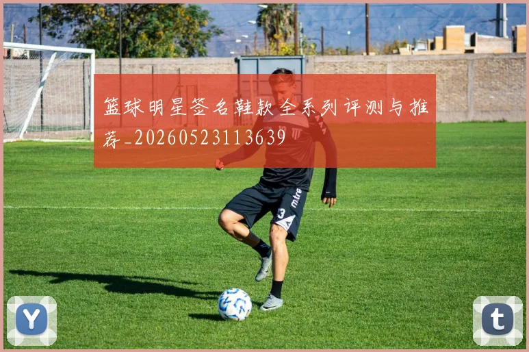 篮球明星签名鞋款全系列评测与推荐_20260523113639