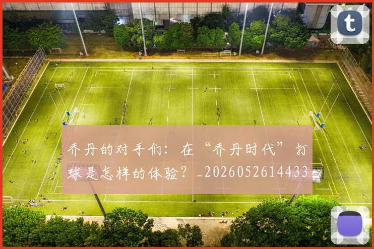 乔丹的对手们：在“乔丹时代”打球是怎样的体验？_20260526144331