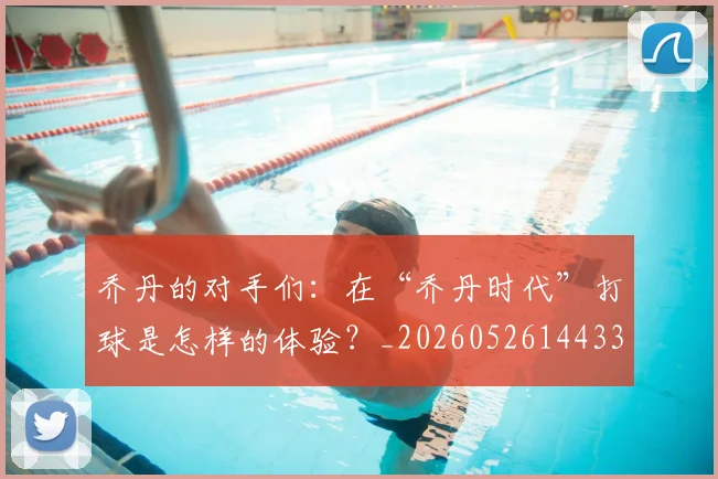 乔丹的对手们：在“乔丹时代”打球是怎样的体验？_20260526144331