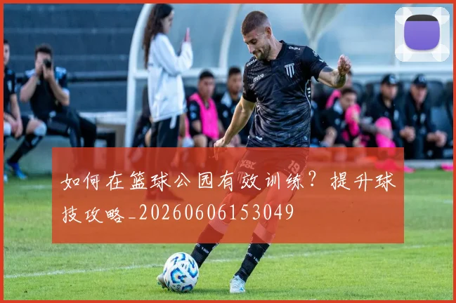 如何在篮球公园有效训练?提升球技攻略_20260606153049