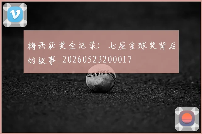 梅西获奖全记录:七座金球奖背后的故事_20260523200017